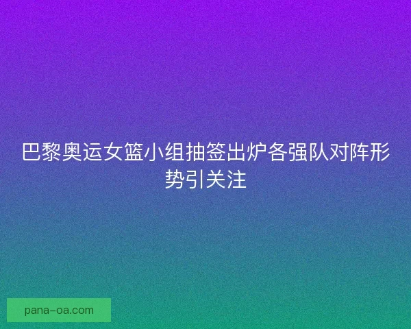 巴黎奥运女篮小组抽签出炉各强队对阵形势引关注