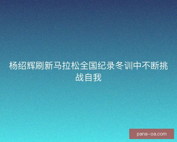 杨绍辉刷新马拉松全国纪录冬训中不断挑战自我