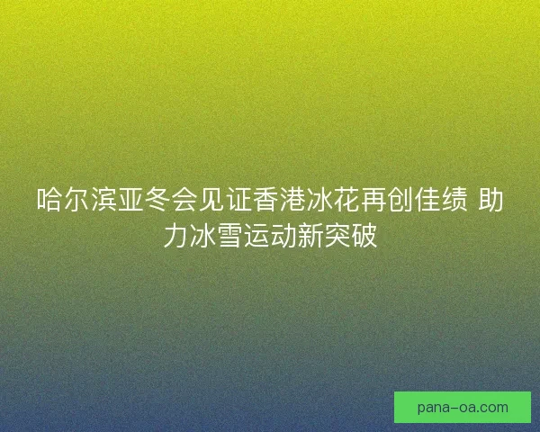 哈尔滨亚冬会见证香港冰花再创佳绩 助力冰雪运动新突破