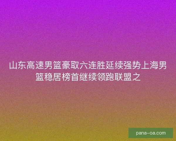 山东高速男篮豪取六连胜延续强势上海男篮稳居榜首继续领跑联盟之