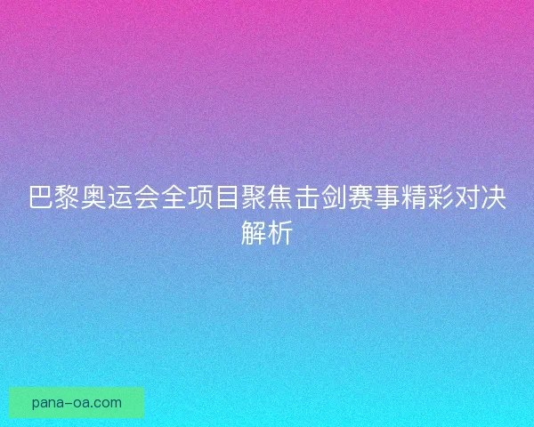 巴黎奥运会全项目聚焦击剑赛事精彩对决解析