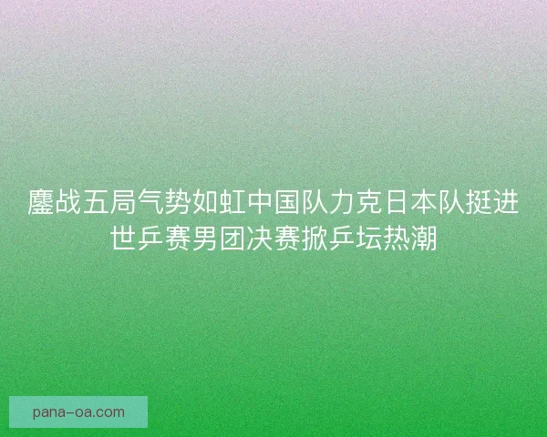 鏖战五局气势如虹中国队力克日本队挺进世乒赛男团决赛掀乒坛热潮