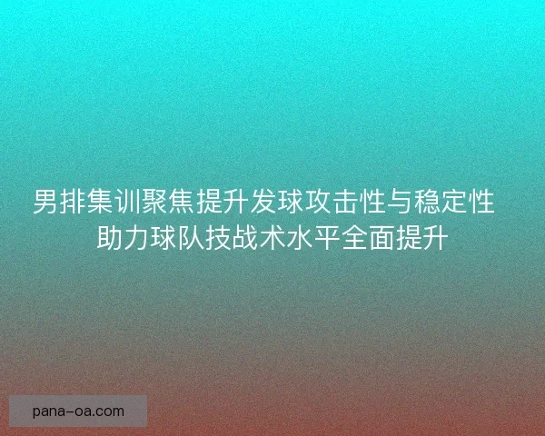 男排集训聚焦提升发球攻击性与稳定性  助力球队技战术水平全面提升